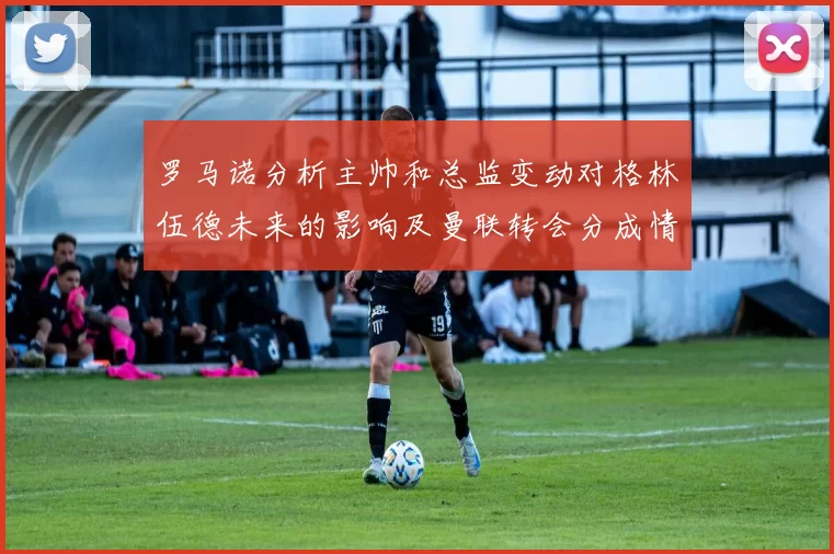 罗马诺分析主帅和总监变动对格林伍德未来的影响及曼联转会分成情况