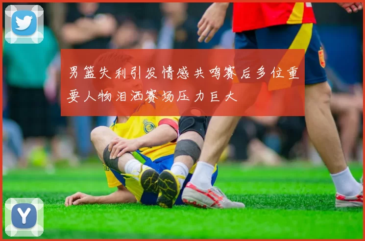 男篮失利引发情感共鸣赛后多位重要人物泪洒赛场压力巨大