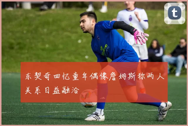 东契奇回忆童年偶像詹姆斯称两人关系日益融洽
