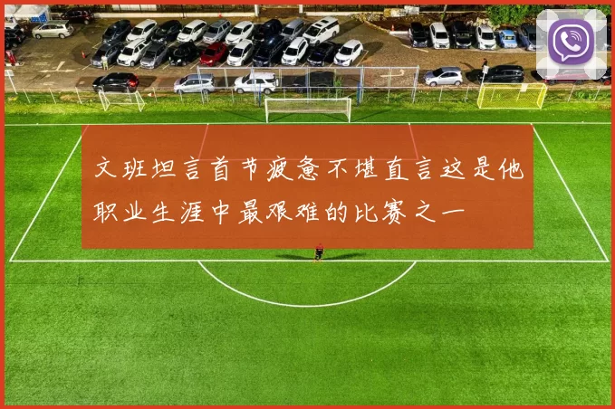 文班坦言首节疲惫不堪直言这是他职业生涯中最艰难的比赛之一