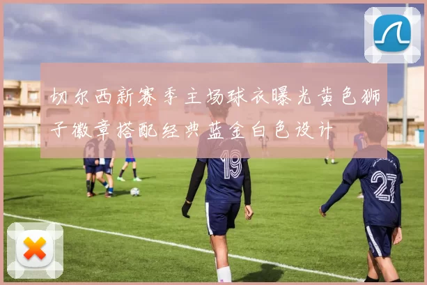 切尔西新赛季主场球衣曝光黄色狮子徽章搭配经典蓝金白色设计