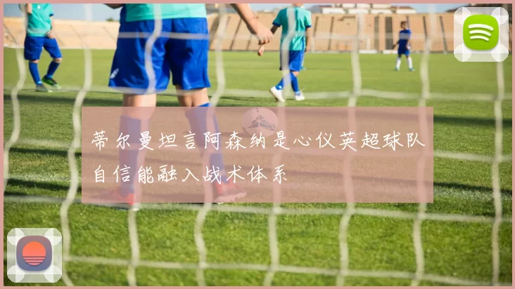 蒂尔曼坦言阿森纳是心仪英超球队自信能融入战术体系