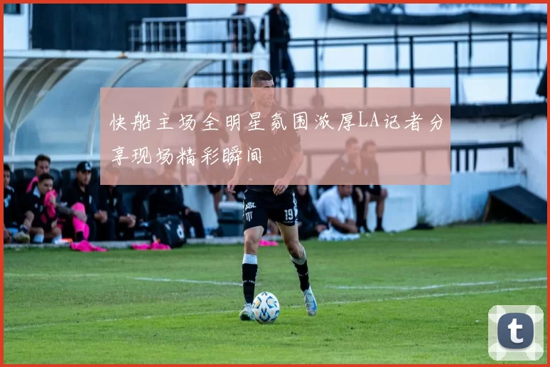 快船主场全明星氛围浓厚LA记者分享现场精彩瞬间