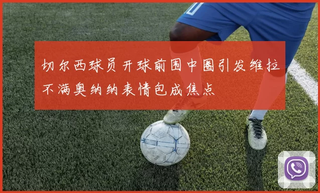 切尔西球员开球前围中圈引发维拉不满奥纳纳表情包成焦点