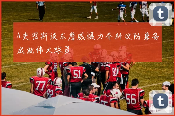 A史密斯谈东詹威慑力乔科攻防兼备成就伟大球员