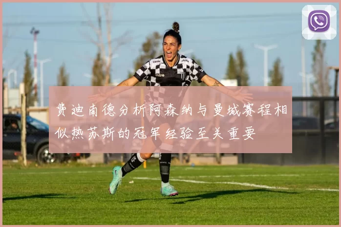费迪南德分析阿森纳与曼城赛程相似热苏斯的冠军经验至关重要