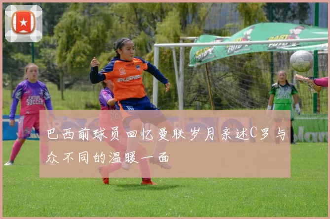 巴西前球员回忆曼联岁月亲述C罗与众不同的温暖一面