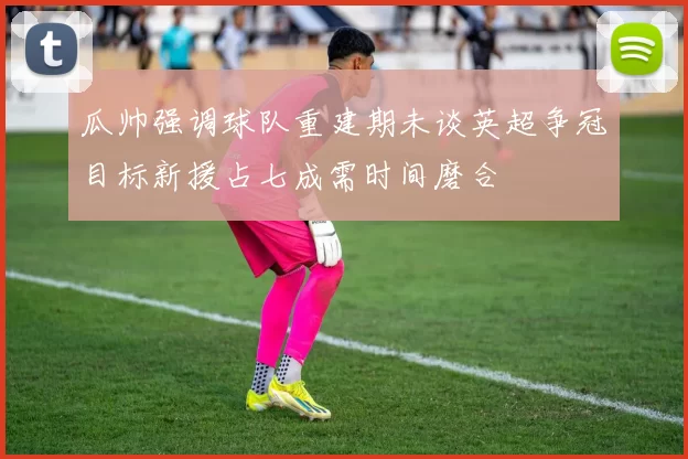 瓜帅强调球队重建期未谈英超争冠目标新援占七成需时间磨合