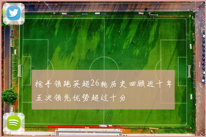 枪手领跑英超26轮历史回顾近十年五次领先优势超过十分