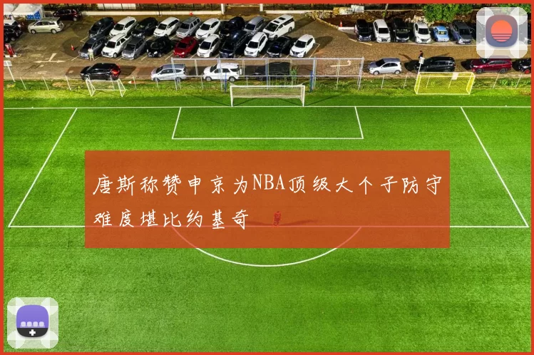 唐斯称赞申京为NBA顶级大个子防守难度堪比约基奇