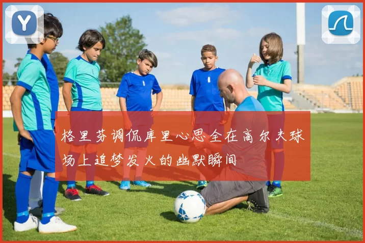 格里芬调侃库里心思全在高尔夫球场上追梦发火的幽默瞬间