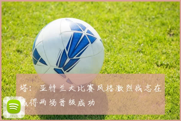 塔：亚特兰大比赛风格激烈我志在赢得两场晋级成功