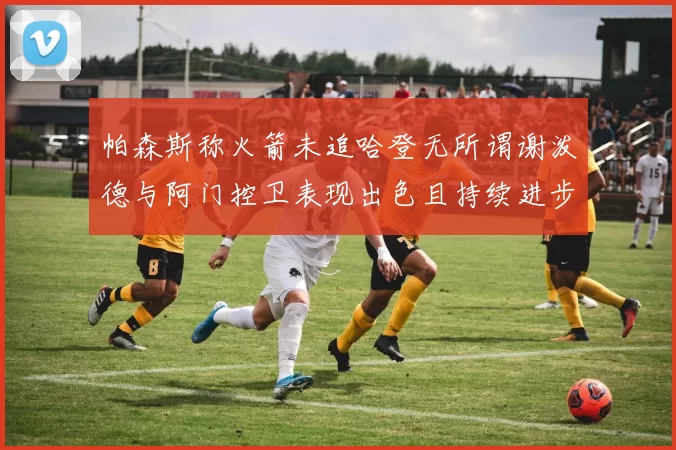帕森斯称火箭未追哈登无所谓谢泼德与阿门控卫表现出色且持续进步