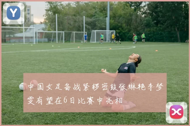 中国女足备战紧锣密鼓张琳艳李梦雯有望在6日比赛中亮相