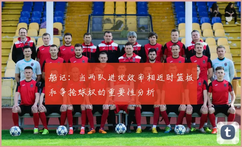 船记：当两队进攻效率相近时篮板和争抢球权的重要性分析