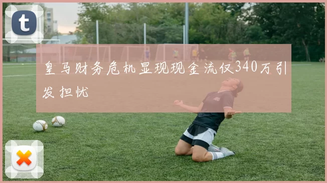 皇马财务危机显现现金流仅340万引发担忧