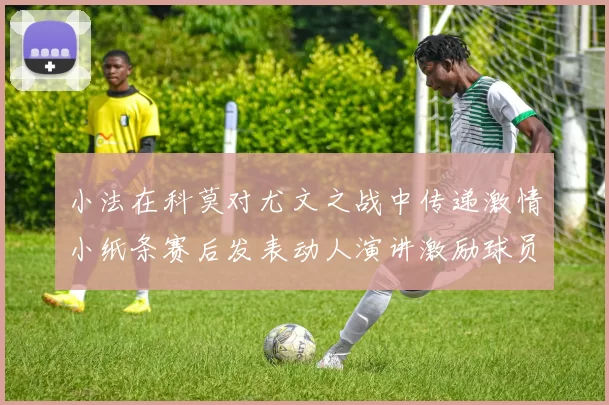 小法在科莫对尤文之战中传递激情小纸条赛后发表动人演讲激励球员士气
