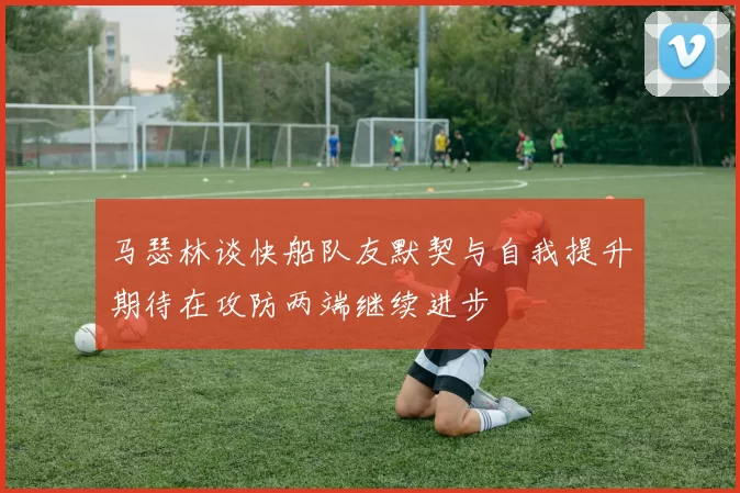 马瑟林谈快船队友默契与自我提升期待在攻防两端继续进步
