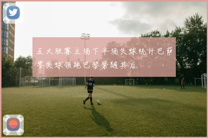 五大联赛主场下半场失球统计巴萨零失球领跑巴黎紧随其后