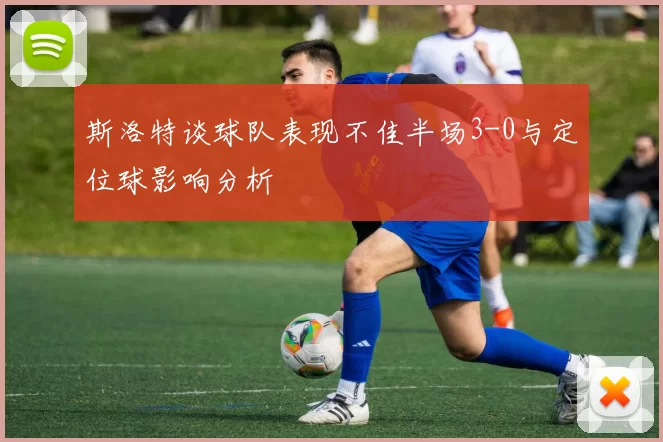 斯洛特谈球队表现不佳半场3-0与定位球影响分析