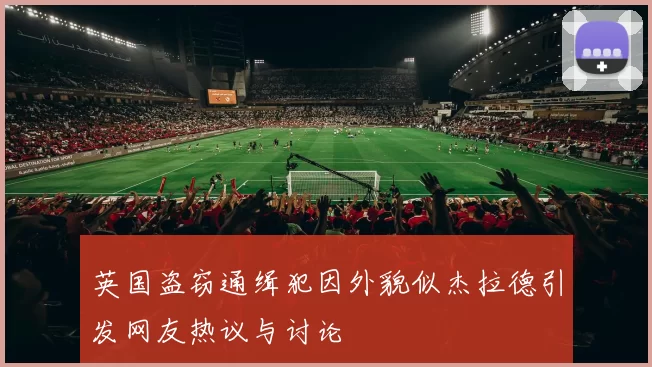 英国盗窃通缉犯因外貌似杰拉德引发网友热议与讨论