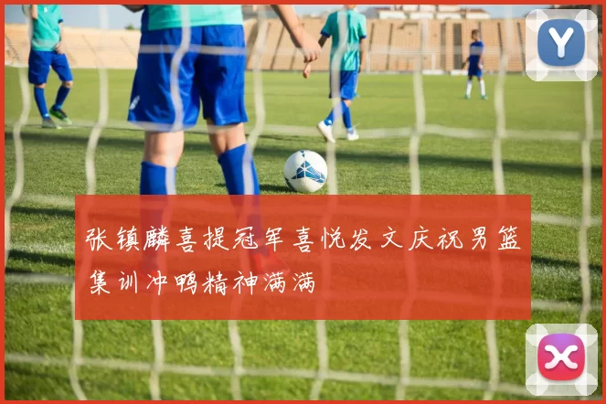 张镇麟喜提冠军喜悦发文庆祝男篮集训冲鸭精神满满