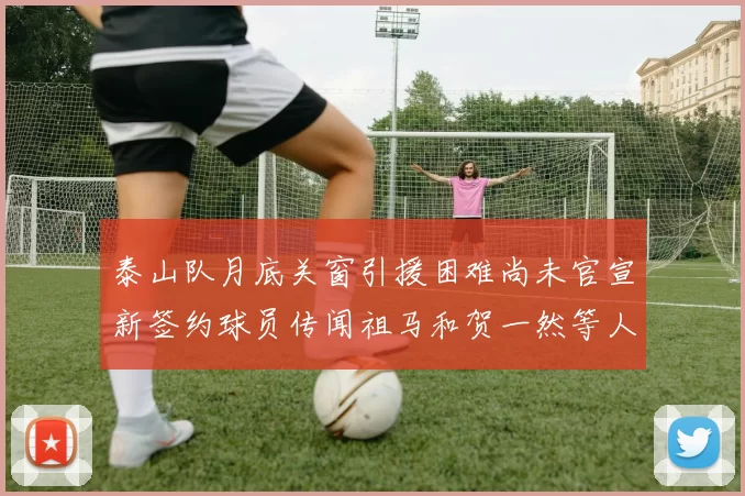 泰山队月底关窗引援困难尚未官宣新签约球员传闻祖马和贺一然等人