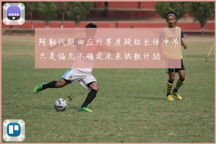 阿勒代斯回应外界质疑称长传冲吊只是偏见不确定未来执教计划