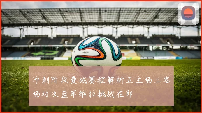 冲刺阶段曼城赛程解析五主场三客场对决蓝军维拉挑战在即