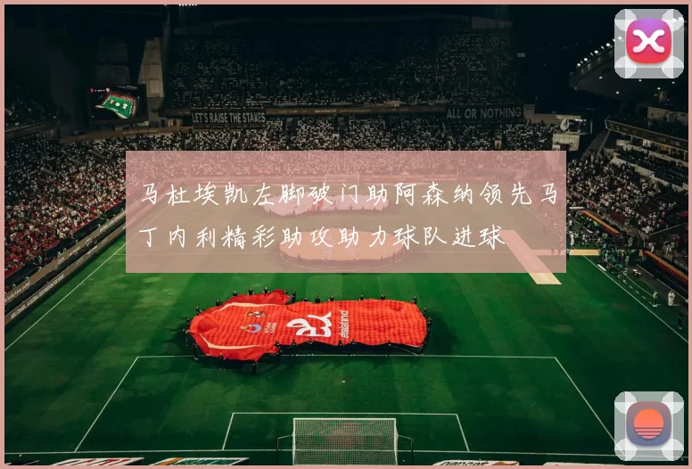 马杜埃凯左脚破门助阿森纳领先马丁内利精彩助攻助力球队进球