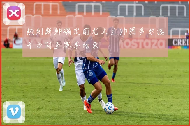 热刺新帅确定前尤文主帅图多尔接手合同至赛季结束