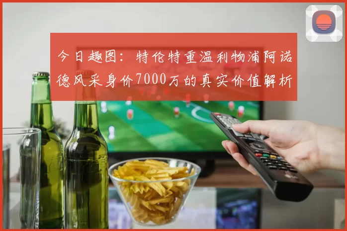今日趣图：特伦特重温利物浦阿诺德风采身价7000万的真实价值解析