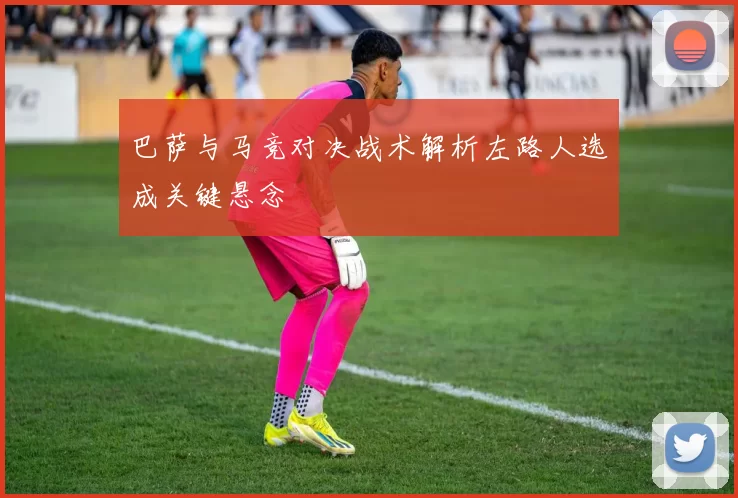 巴萨与马竞对决战术解析左路人选成关键悬念